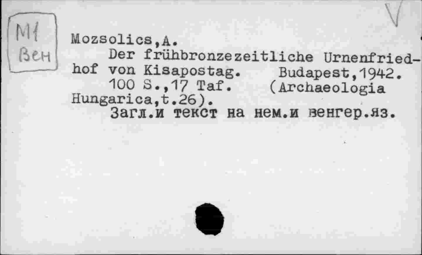 ﻿М{ (ієн
~ V
Mozsolics.A.	'
Der frühbronzezeitliche Urnenfriedhof von Kisapostag. Budapest,1942.
100 S.,17 Taf. (Archaeologia Hungarі ca,t.26).
Загл.и текст на нем.и венгер.яз.